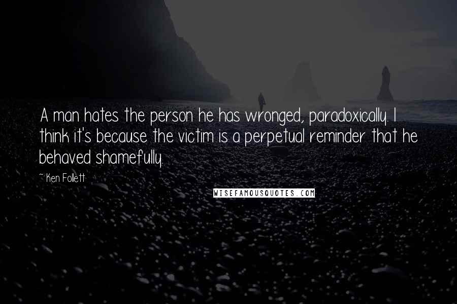 Ken Follett Quotes: A man hates the person he has wronged, paradoxically. I think it's because the victim is a perpetual reminder that he behaved shamefully.
