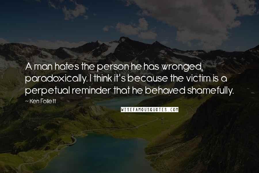 Ken Follett Quotes: A man hates the person he has wronged, paradoxically. I think it's because the victim is a perpetual reminder that he behaved shamefully.