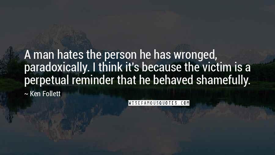 Ken Follett Quotes: A man hates the person he has wronged, paradoxically. I think it's because the victim is a perpetual reminder that he behaved shamefully.