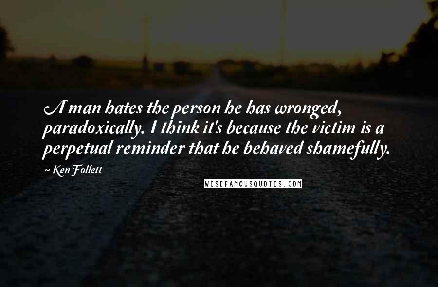 Ken Follett Quotes: A man hates the person he has wronged, paradoxically. I think it's because the victim is a perpetual reminder that he behaved shamefully.