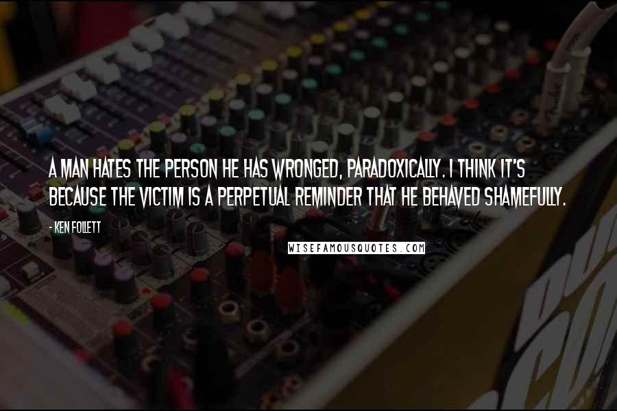 Ken Follett Quotes: A man hates the person he has wronged, paradoxically. I think it's because the victim is a perpetual reminder that he behaved shamefully.