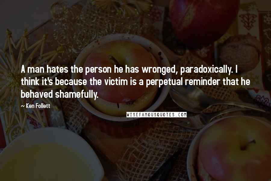 Ken Follett Quotes: A man hates the person he has wronged, paradoxically. I think it's because the victim is a perpetual reminder that he behaved shamefully.