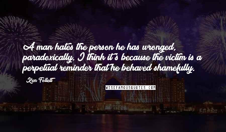 Ken Follett Quotes: A man hates the person he has wronged, paradoxically. I think it's because the victim is a perpetual reminder that he behaved shamefully.