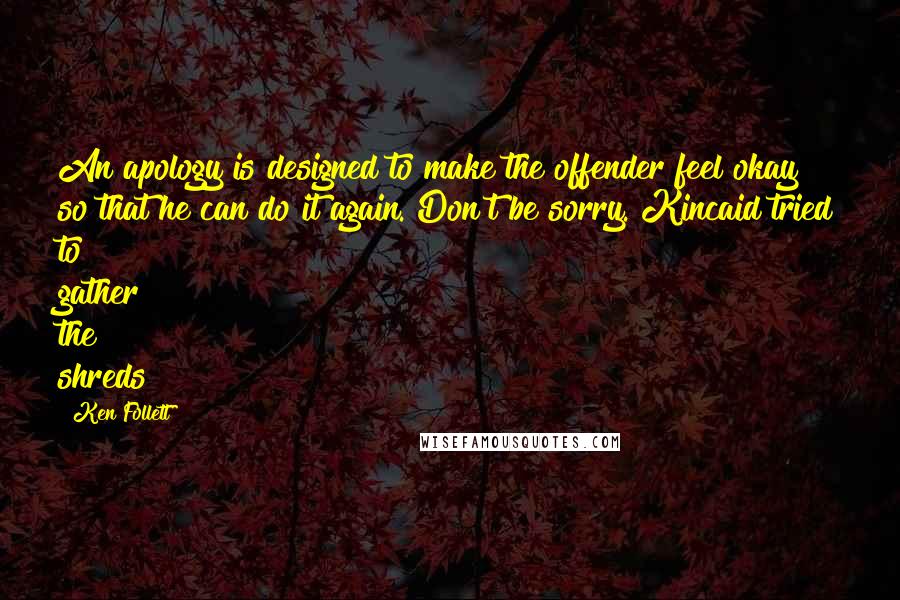 Ken Follett Quotes: An apology is designed to make the offender feel okay so that he can do it again. Don't be sorry. Kincaid tried to gather the shreds