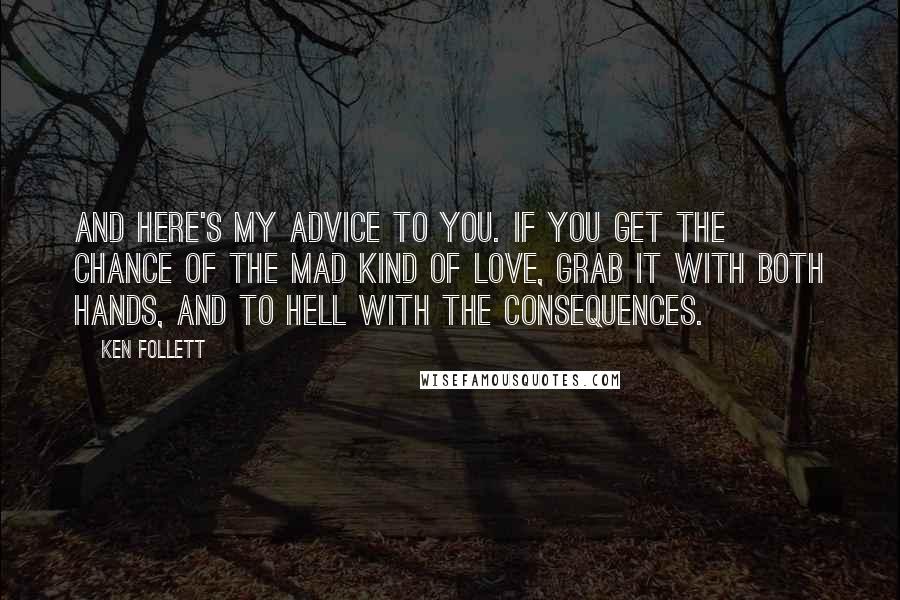 Ken Follett Quotes: And here's my advice to you. If you get the chance of the mad kind of love, grab it with both hands, and to hell with the consequences.