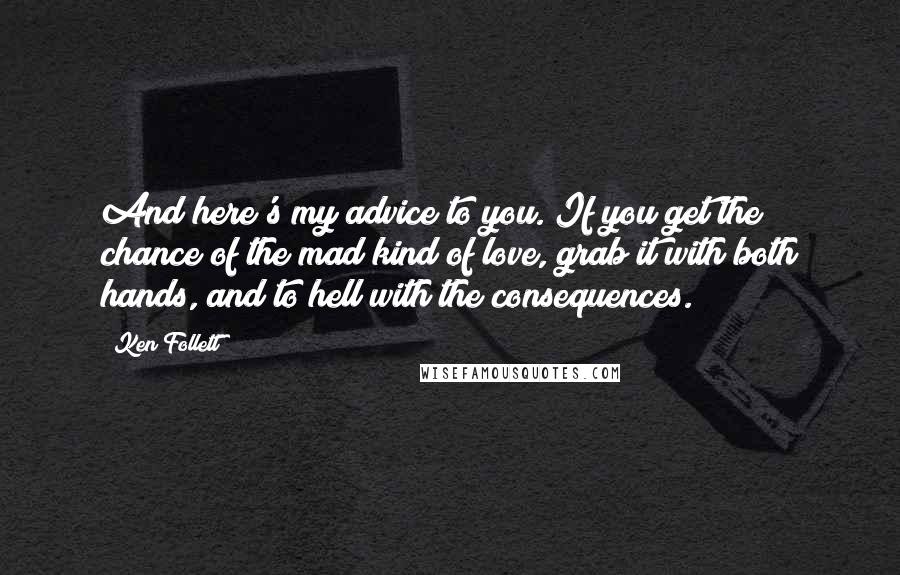 Ken Follett Quotes: And here's my advice to you. If you get the chance of the mad kind of love, grab it with both hands, and to hell with the consequences.