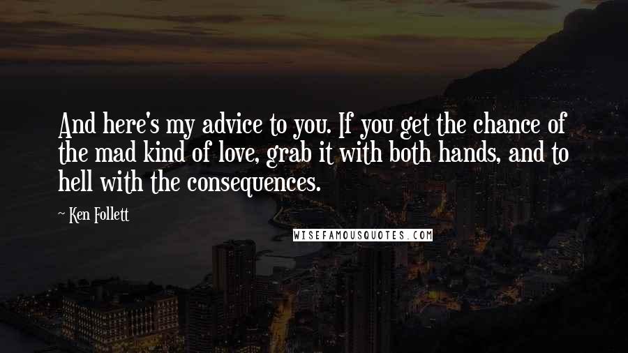 Ken Follett Quotes: And here's my advice to you. If you get the chance of the mad kind of love, grab it with both hands, and to hell with the consequences.