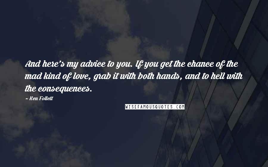 Ken Follett Quotes: And here's my advice to you. If you get the chance of the mad kind of love, grab it with both hands, and to hell with the consequences.