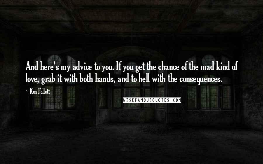 Ken Follett Quotes: And here's my advice to you. If you get the chance of the mad kind of love, grab it with both hands, and to hell with the consequences.