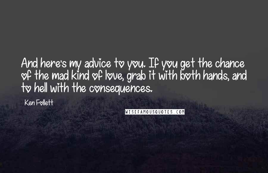 Ken Follett Quotes: And here's my advice to you. If you get the chance of the mad kind of love, grab it with both hands, and to hell with the consequences.