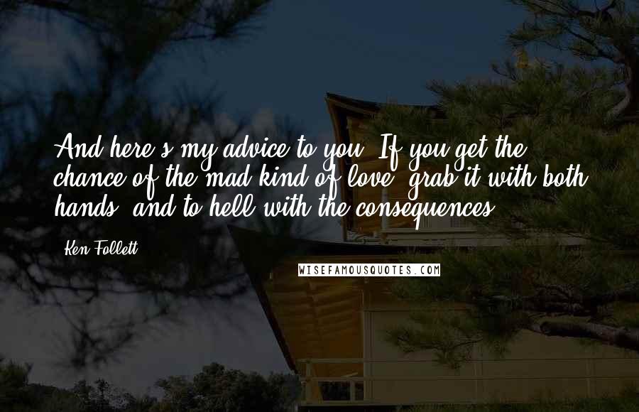 Ken Follett Quotes: And here's my advice to you. If you get the chance of the mad kind of love, grab it with both hands, and to hell with the consequences.