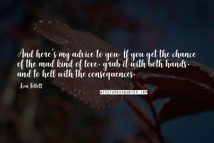 Ken Follett Quotes: And here's my advice to you. If you get the chance of the mad kind of love, grab it with both hands, and to hell with the consequences.