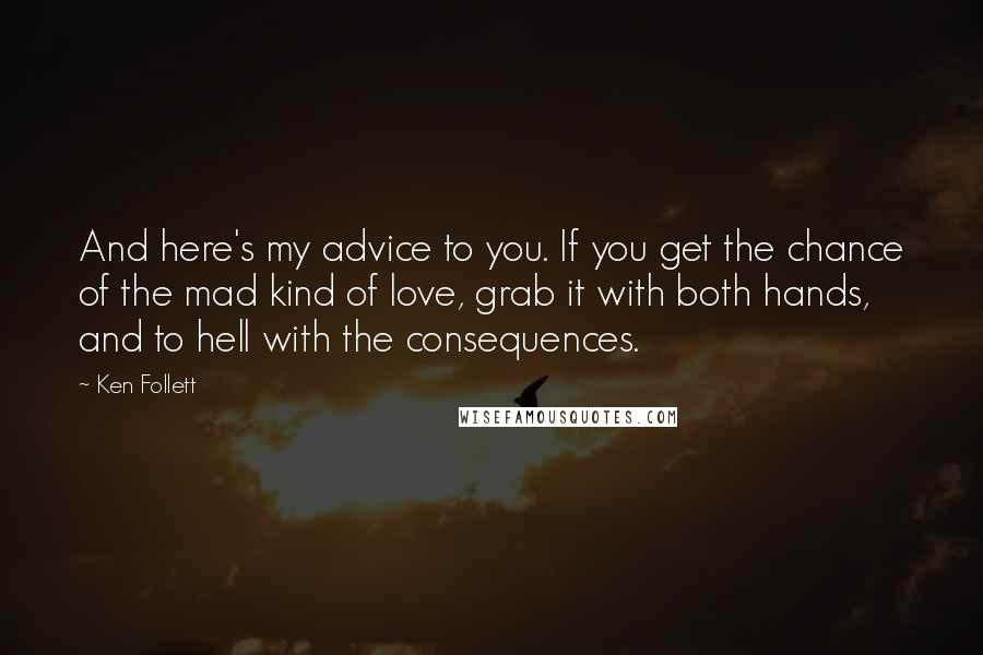 Ken Follett Quotes: And here's my advice to you. If you get the chance of the mad kind of love, grab it with both hands, and to hell with the consequences.