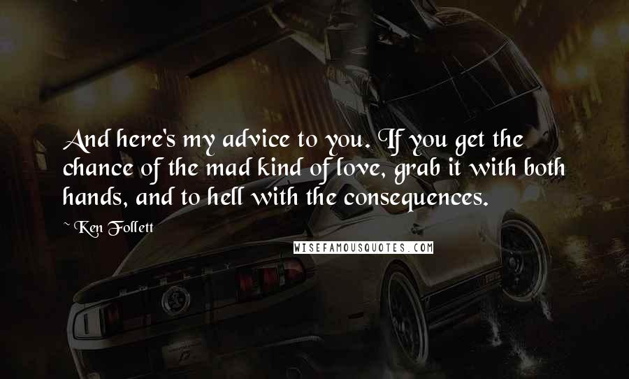 Ken Follett Quotes: And here's my advice to you. If you get the chance of the mad kind of love, grab it with both hands, and to hell with the consequences.