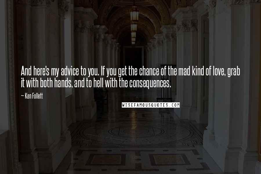 Ken Follett Quotes: And here's my advice to you. If you get the chance of the mad kind of love, grab it with both hands, and to hell with the consequences.