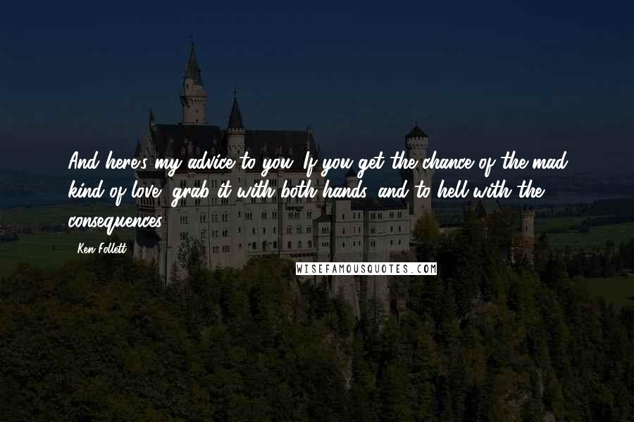 Ken Follett Quotes: And here's my advice to you. If you get the chance of the mad kind of love, grab it with both hands, and to hell with the consequences.