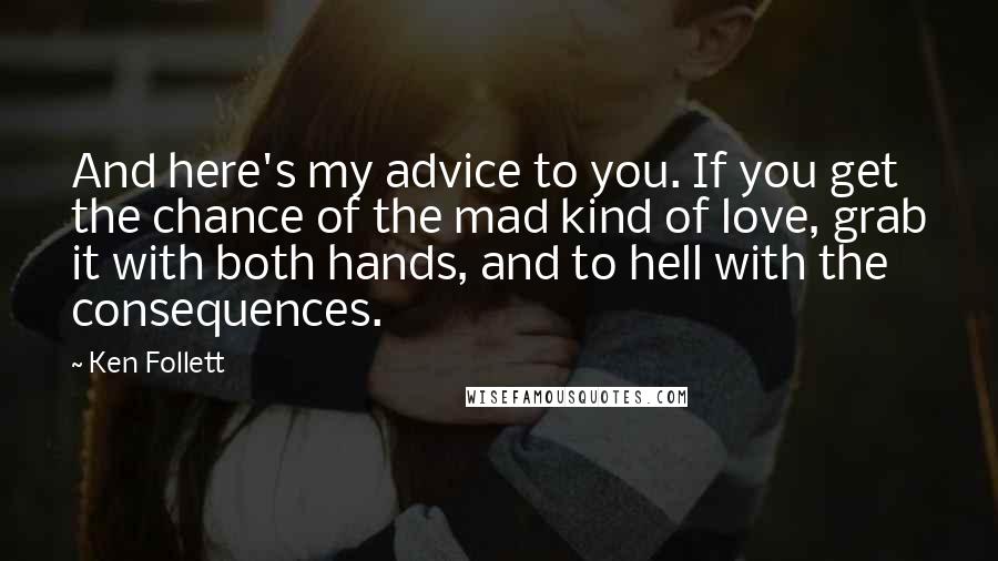 Ken Follett Quotes: And here's my advice to you. If you get the chance of the mad kind of love, grab it with both hands, and to hell with the consequences.