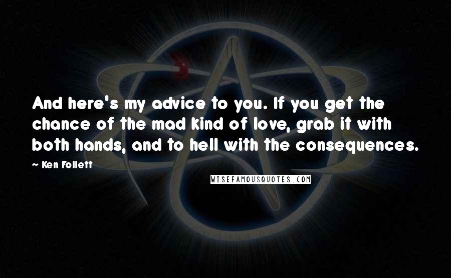 Ken Follett Quotes: And here's my advice to you. If you get the chance of the mad kind of love, grab it with both hands, and to hell with the consequences.