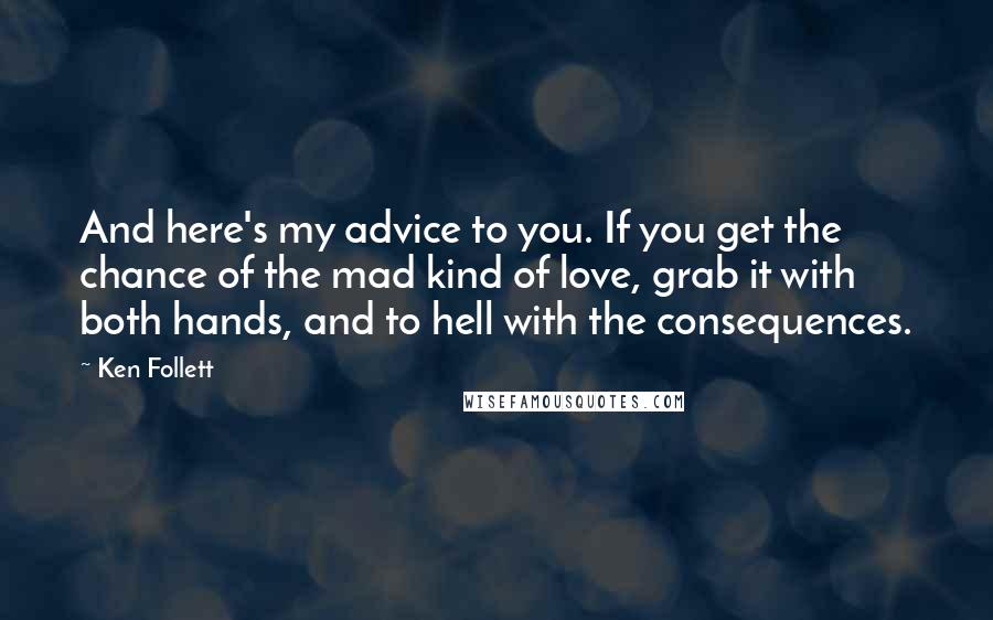 Ken Follett Quotes: And here's my advice to you. If you get the chance of the mad kind of love, grab it with both hands, and to hell with the consequences.