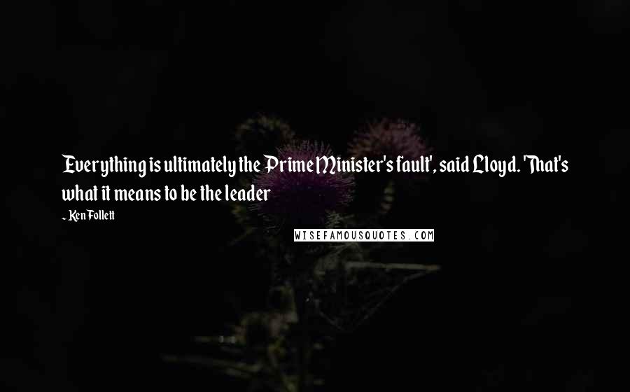 Ken Follett Quotes: Everything is ultimately the Prime Minister's fault', said Lloyd. 'That's what it means to be the leader