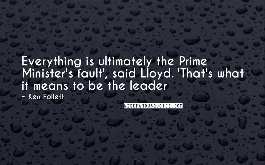 Ken Follett Quotes: Everything is ultimately the Prime Minister's fault', said Lloyd. 'That's what it means to be the leader