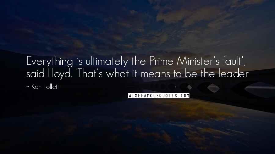 Ken Follett Quotes: Everything is ultimately the Prime Minister's fault', said Lloyd. 'That's what it means to be the leader