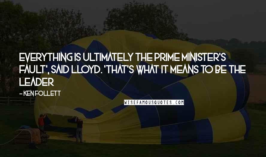 Ken Follett Quotes: Everything is ultimately the Prime Minister's fault', said Lloyd. 'That's what it means to be the leader