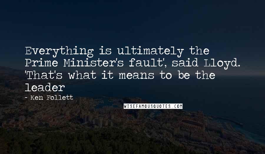 Ken Follett Quotes: Everything is ultimately the Prime Minister's fault', said Lloyd. 'That's what it means to be the leader