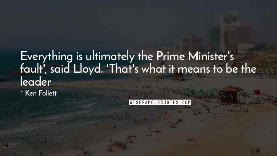 Ken Follett Quotes: Everything is ultimately the Prime Minister's fault', said Lloyd. 'That's what it means to be the leader