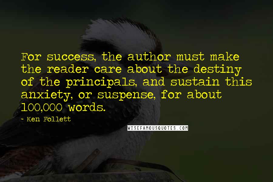 Ken Follett Quotes: For success, the author must make the reader care about the destiny of the principals, and sustain this anxiety, or suspense, for about 100,000 words.