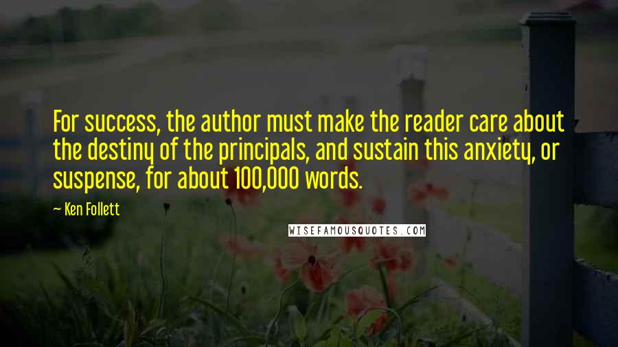 Ken Follett Quotes: For success, the author must make the reader care about the destiny of the principals, and sustain this anxiety, or suspense, for about 100,000 words.