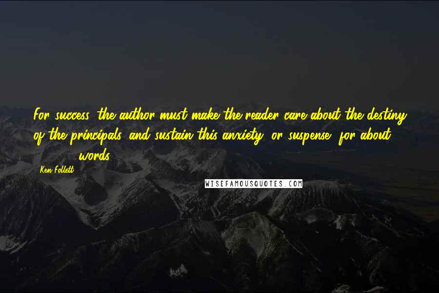 Ken Follett Quotes: For success, the author must make the reader care about the destiny of the principals, and sustain this anxiety, or suspense, for about 100,000 words.