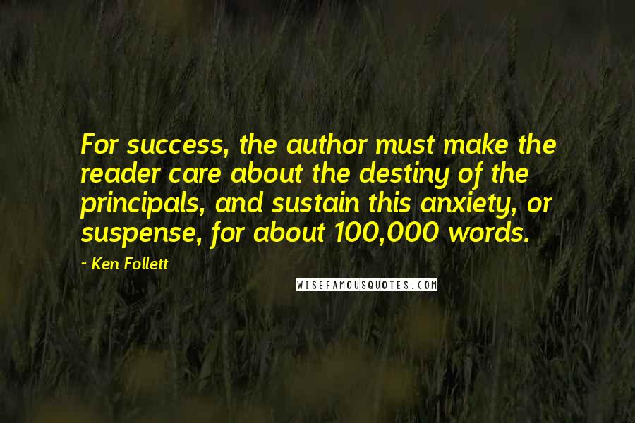 Ken Follett Quotes: For success, the author must make the reader care about the destiny of the principals, and sustain this anxiety, or suspense, for about 100,000 words.