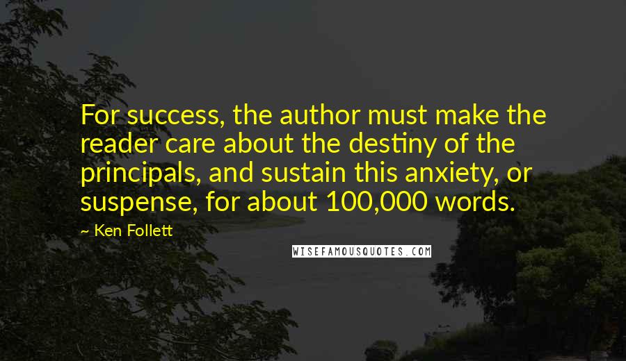 Ken Follett Quotes: For success, the author must make the reader care about the destiny of the principals, and sustain this anxiety, or suspense, for about 100,000 words.