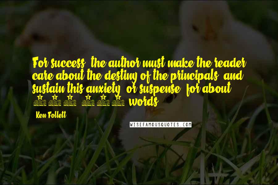 Ken Follett Quotes: For success, the author must make the reader care about the destiny of the principals, and sustain this anxiety, or suspense, for about 100,000 words.