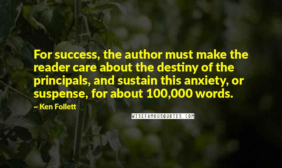 Ken Follett Quotes: For success, the author must make the reader care about the destiny of the principals, and sustain this anxiety, or suspense, for about 100,000 words.