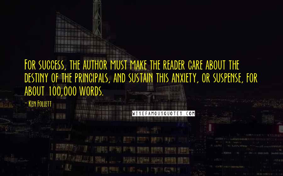 Ken Follett Quotes: For success, the author must make the reader care about the destiny of the principals, and sustain this anxiety, or suspense, for about 100,000 words.