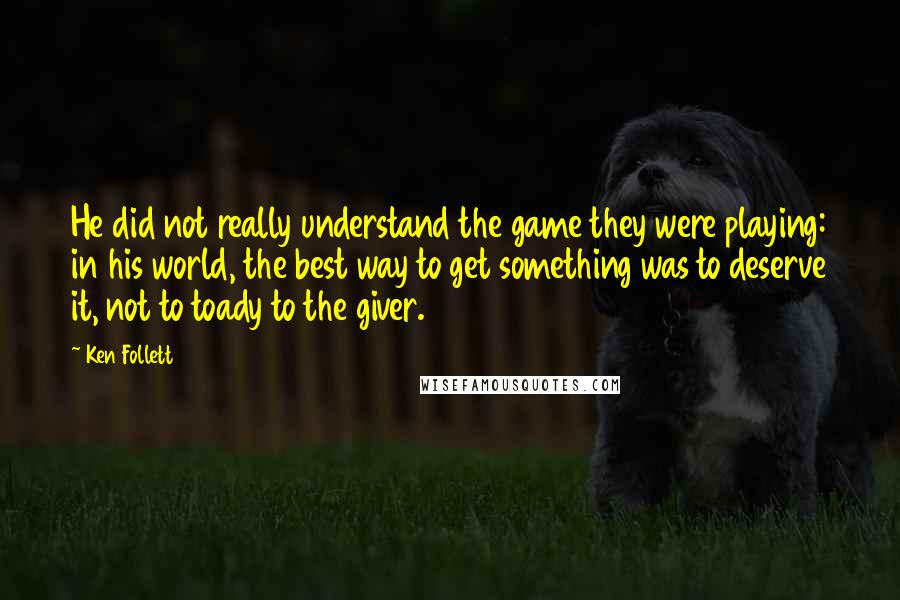 Ken Follett Quotes: He did not really understand the game they were playing: in his world, the best way to get something was to deserve it, not to toady to the giver.
