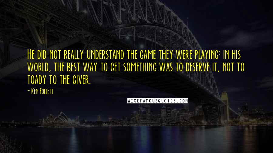 Ken Follett Quotes: He did not really understand the game they were playing: in his world, the best way to get something was to deserve it, not to toady to the giver.
