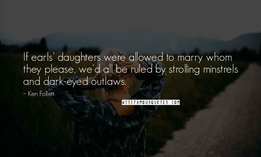 Ken Follett Quotes: If earls' daughters were allowed to marry whom they please, we'd all be ruled by strolling minstrels and dark-eyed outlaws.