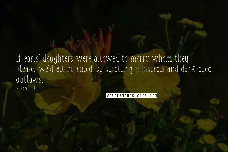 Ken Follett Quotes: If earls' daughters were allowed to marry whom they please, we'd all be ruled by strolling minstrels and dark-eyed outlaws.