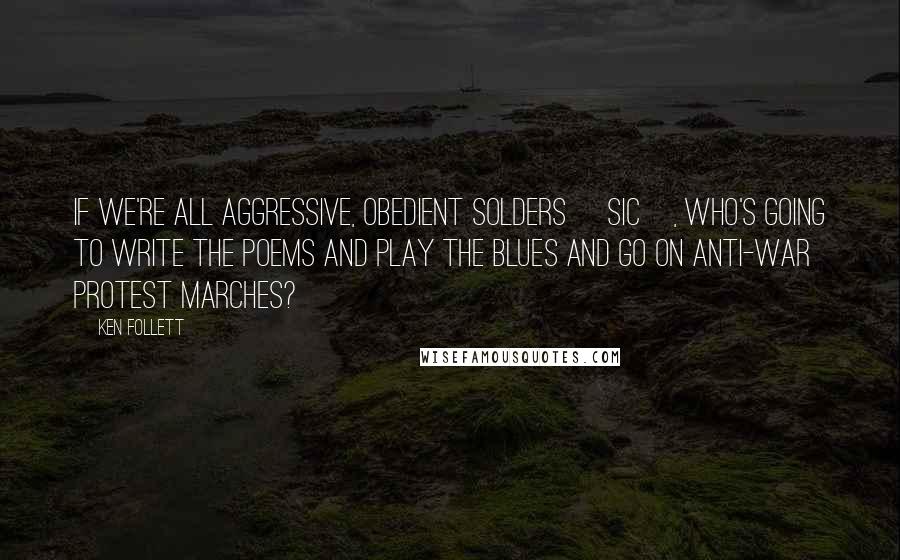 Ken Follett Quotes: If we're all aggressive, obedient solders [sic], who's going to write the poems and play the blues and go on anti-war protest marches?