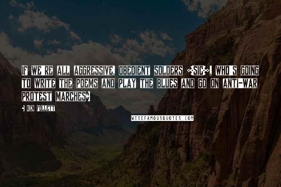 Ken Follett Quotes: If we're all aggressive, obedient solders [sic], who's going to write the poems and play the blues and go on anti-war protest marches?