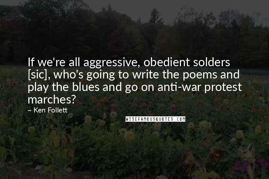 Ken Follett Quotes: If we're all aggressive, obedient solders [sic], who's going to write the poems and play the blues and go on anti-war protest marches?