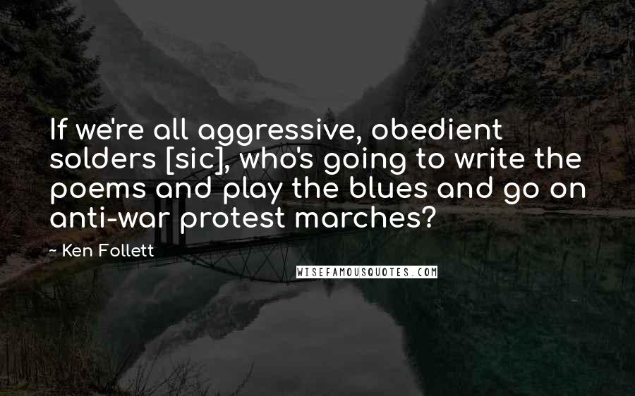 Ken Follett Quotes: If we're all aggressive, obedient solders [sic], who's going to write the poems and play the blues and go on anti-war protest marches?