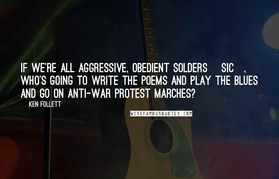 Ken Follett Quotes: If we're all aggressive, obedient solders [sic], who's going to write the poems and play the blues and go on anti-war protest marches?