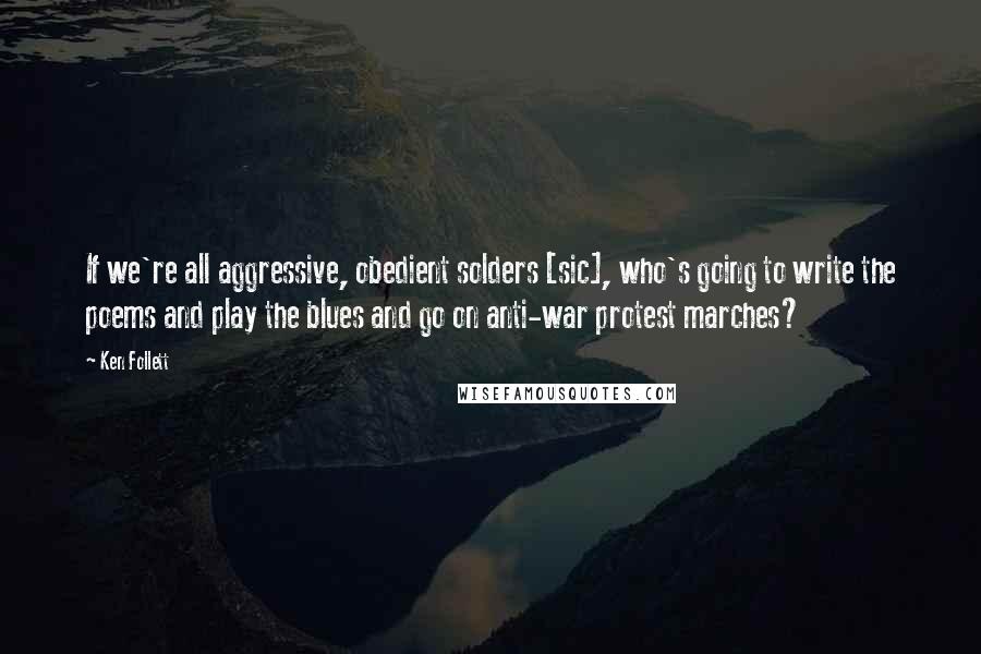 Ken Follett Quotes: If we're all aggressive, obedient solders [sic], who's going to write the poems and play the blues and go on anti-war protest marches?