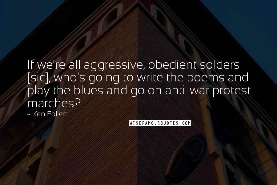 Ken Follett Quotes: If we're all aggressive, obedient solders [sic], who's going to write the poems and play the blues and go on anti-war protest marches?