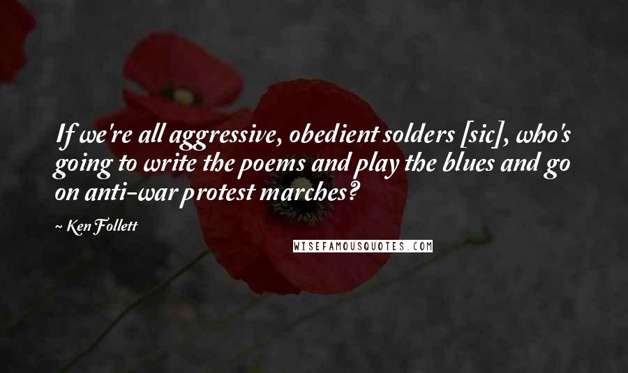 Ken Follett Quotes: If we're all aggressive, obedient solders [sic], who's going to write the poems and play the blues and go on anti-war protest marches?