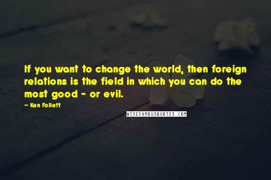 Ken Follett Quotes: If you want to change the world, then foreign relations is the field in which you can do the most good - or evil.